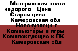 Материнская плата недорого › Цена ­ 1 500 › Старая цена ­ 1 500 - Кемеровская обл., Новокузнецк г. Компьютеры и игры » Комплектующие к ПК   . Кемеровская обл.